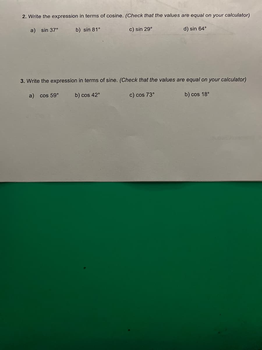 2. Write the expression in terms of cosine. (Check that the values are equal on your calculator)
a) sin 37°
b) sin 81°
c) sin 29°
d) sin 64°
3. Write the expression in terms of sine. (Check that the values are equal on your calculator)
a) cos 59°
b) cos 42°
c) cos 73°
b) cos 18°
