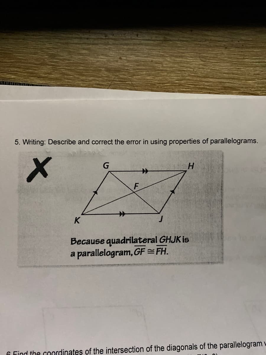 5. Writing: Describe and correct the error in using properties of parallelograms.
G
X
H
K
Because quadrilateral GHJK is
a parallelogram, GF=FH.
6 Find the coordinates of the intersection of the diagonals of the parallelogram