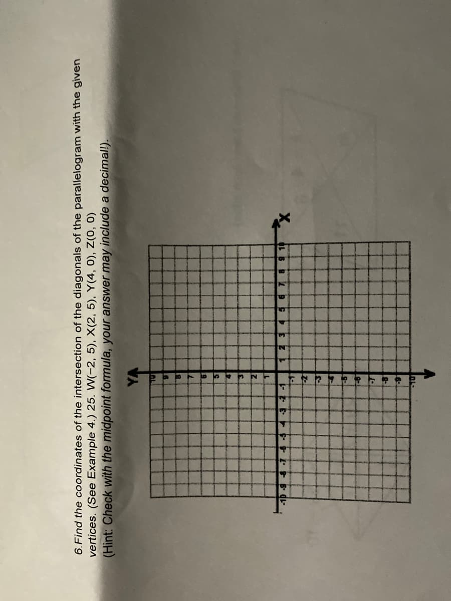 6. Find the coordinates of the intersection of the diagonals of the parallelogram with the given
vertices. (See Example 4.) 25. W(-2, 5), X(2, 5), Y(4, 0), Z(0, 0)
(Hint: Check with the midpoint formula, your answer may include a decimal!).
YA
9
8
7
6
5
4
3
2
T
8 9 10
X
-3 -2 -1
Z
-3
-5
-6
-T
-81
-9
10
5 6
A