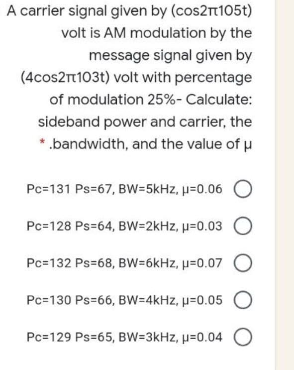 A carrier signal given by (cos2rt105t)
volt is AM modulation by the
message signal given by
(4cos2T103t) volt with percentage
of modulation 25%- Calculate:
sideband power and carrier, the
* .bandwidth, and the value of u
Pc=131 Ps=67, BW=5kHz, µ=0.06
Pc=128 Ps=64, BW=2kHz, µ=0.03 O
Pc=132 Ps=68, BW=6kHz, µ=0.07 O
Pc=130 Ps=66, BW=4kHz, µ=0.05
O
Pc=129 Ps=65, BW=3kHz, µ=0.04
