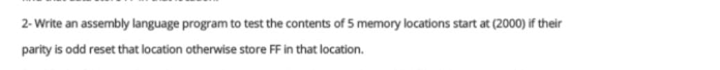 2- Write an assembly language program to test the contents of 5 memory locations start at (2000) if their
parity is odd reset that location otherwise store FF in that location.
