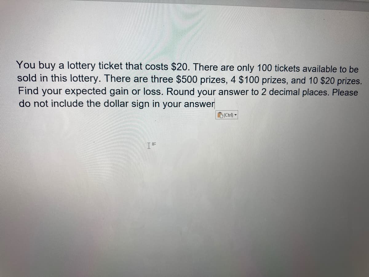You buy a lottery ticket that costs $20. There are only 100 tickets available to be
sold in this lottery. There are three $500 prizes, 4 $100 prizes, and 10 $20 prizes.
Find your expected gain or loss. Round your answer to 2 decimal places. Please
do not include the dollar sign in your answer
(Ctrl) -
