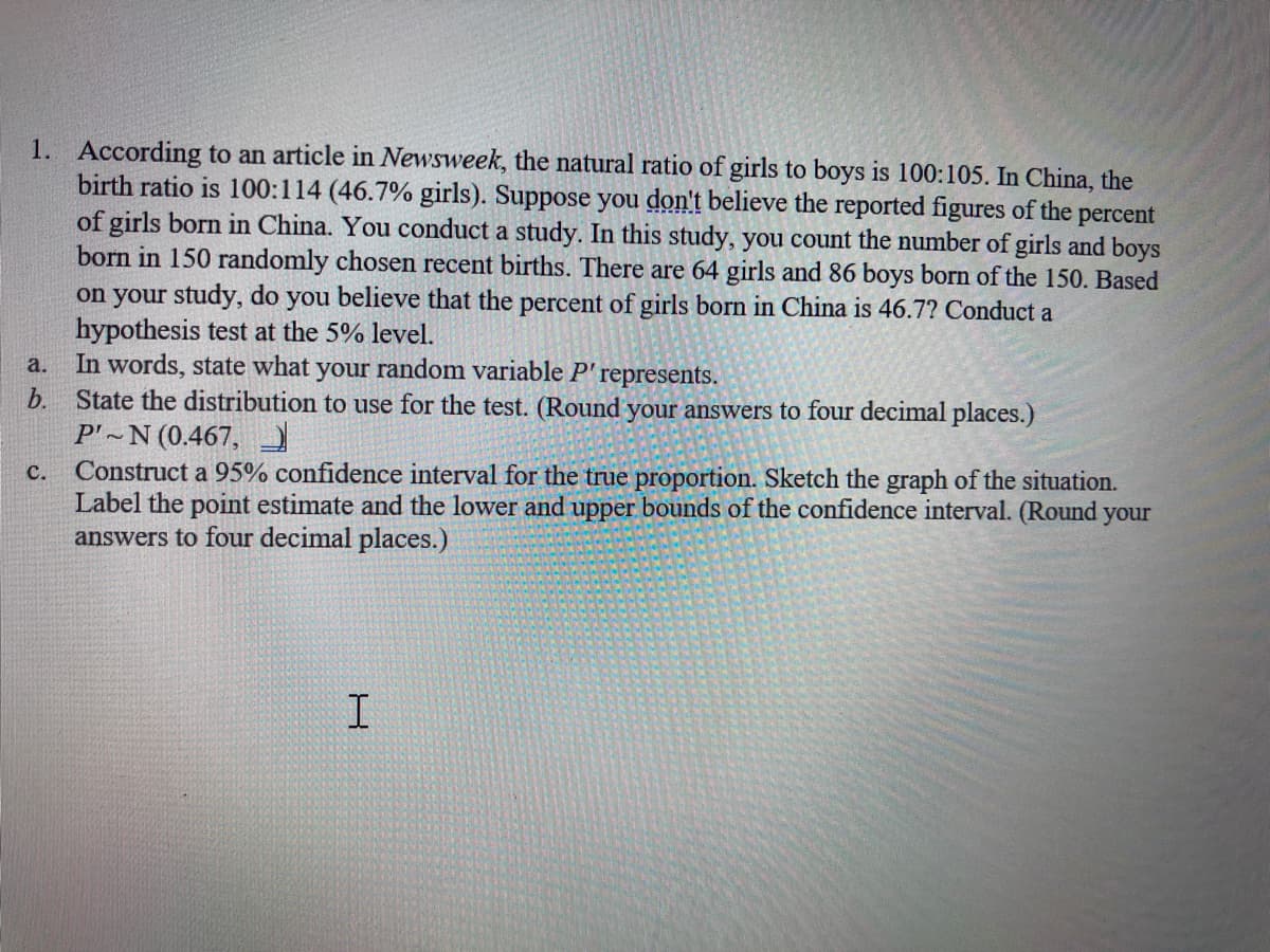 1. According to an article in Newsweek, the natural ratio of girls to boys is 100:105. In China, the
birth ratio is 100:114 (46.7% girls). Suppose you don't believe the reported figures of the
of girls born in China. You conduct a study. In this study, you count the number of girls and boys
born in 150 randomly chosen recent births. There are 64 girls and 86 boys born of the 150. Based
percent
on your study, do you believe that the percent of girls born in China is 46.7? Conduct a
hypothesis test at the 5% level.
In words, state what your random variable P' represents.
State the distribution to use for the test. (Round your answers to four decimal places.)
P'~N (0.467,
Construct a 95% confidence interval for the true proportion. Sketch the graph of the situation.
Label the point estimate and the lower and upper bounds of the confidence interval. (Round your
answers to four decimal places.)
a.
b.
с.
I
