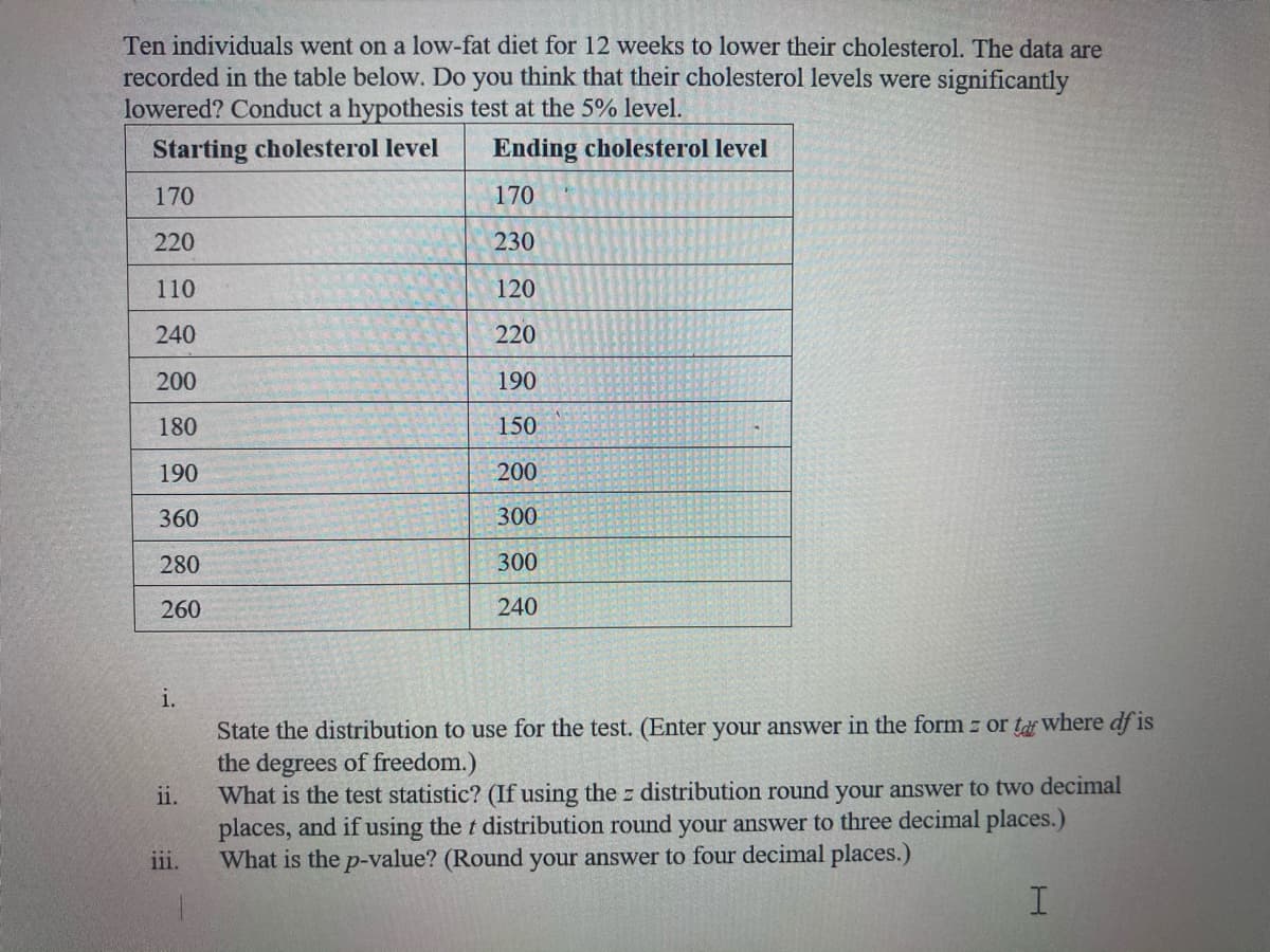 Ten individuals went on a low-fat diet for 12 weeks to lower their cholesterol. The data are
recorded in the table below. Do you think that their cholesterol levels were significantly
lowered? Conduct a hypothesis test at the 5% level.
Starting cholesterol level
Ending cholesterol level
170
170
220
230
110
120
240
220
200
190
180
150
190
200
360
300
280
300
260
240
i.
State the distribution to use for the test. (Enter your answer in the form z or ta where df is
the degrees of freedom.)
What is the test statistic? (If using the z distribution round your answer to two decimal
places, and if using the t distribution round your answer to three decimal places.)
iil.
ii.
What is the p-value? (Round your answer to four decimal places.)
