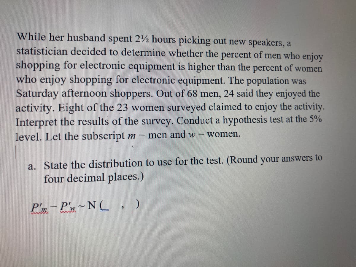 While her husband spent 2½ hours picking out new speakers, a
statistician decided to determine whether the percent of men who enjoy
shopping for electronic equipment is higher than the percent of women
who enjoy shopping for electronic equipment. The population was
Saturday afternoon shoppers. Out of 68 men, 24 said they enjoyed the
activity. Eight of the 23 women surveyed claimed to enjoy the activity.
Interpret the results of the survey. Conduct a hypothesis test at the 5%
level. Let the subscript m = men and w = women.
a. State the distribution to use for the test. (Round your answers to
four decimal places.)
P'm-P'x~N (C , )
