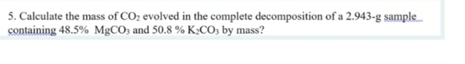 5. Calculate the mass of CO2 evolved in the complete decomposition of a 2.943-g sample
containing 48.5% MgCO3 and 50.8 % K:CO; by mass?

