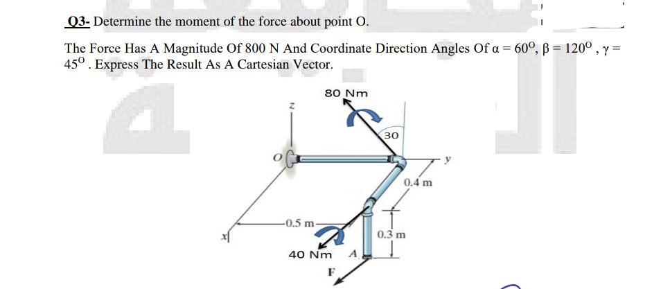 Q3- Determine the moment of the force about point O.
The Force Has A Magnitude Of 800 N And Coordinate Direction Angles Of a = 60°, ß = 120°, y =
45°. Express The Result As A Cartesian Vector.
%3D
80 Nm
30
0.4 m
-0.5 m-
0.3 m
40 Nm
F
