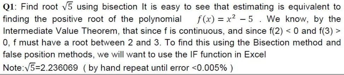 Q1: Find root V5 using bisection It is easy to see that estimating is equivalent to
f(x) = x2 – 5. We know, by the
finding the positive root of the polynomial
Intermediate Value Theorem, that since f is continuous, and since f(2) < 0 and f(3) >
0, f must have a root between 2 and 3. To find this using the Bisection method and
false position methods, we will want to use the IF function in Excel
Note:V5=2.236069 (by hand repeat until error <0.005% )
