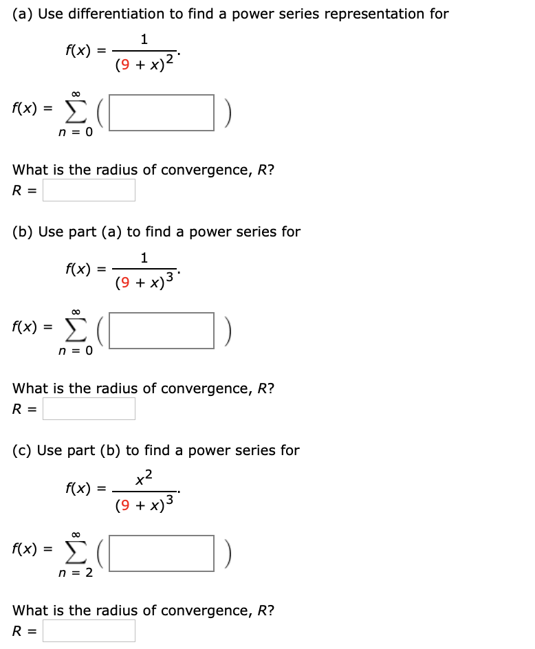 (a) Use differentiation to find a power series representation for
f(x) :
(9 + x)2
Σ(
f(x) =
n = 0
What is the radius of convergence, R?
R =
(b) Use part (a) to find a power series for
f(x) =
(9 + x)3"
Σ(
f(x) =
n = 0
What is the radius of convergence, R?
R =
(c) Use part (b) to find a power series for
х2
f(x)
(9 + x)3
%D
Σ(
f(x) =
n = 2
What is the radius of convergence, R?
R =
