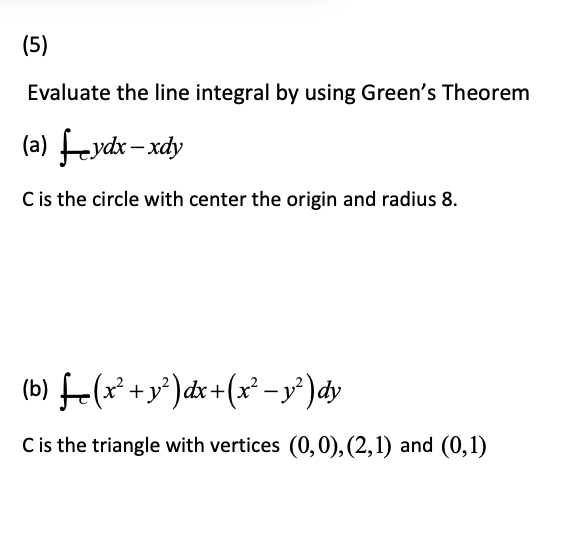 (5)
Evaluate the line integral by using Green's Theorem
(a) feydx – xdy
C is the circle with center the origin and radius 8.
(b) f-(x* +y*)dx +(x² – y')dy
C is the triangle with vertices (0,0), (2,1) and (0,1)
