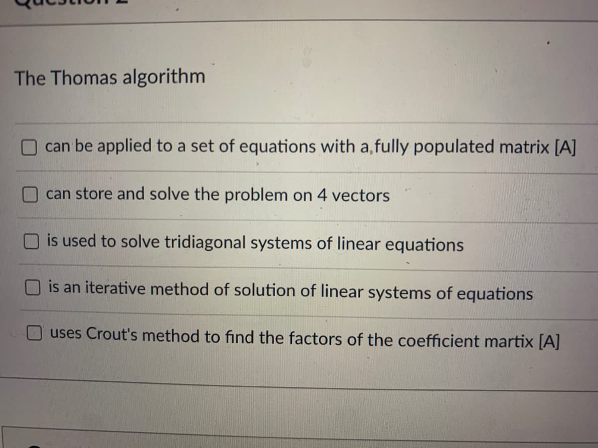 The Thomas algorithm
can be applied to a set of equations with a,fully populated matrix [A]
can store and solve the problem on 4 vectors
is used to solve tridiagonal systems of linear equations
is an iterative method of solution of linear systems of equations
uses Crout's method to find the factors of the coefficient martix [A]
