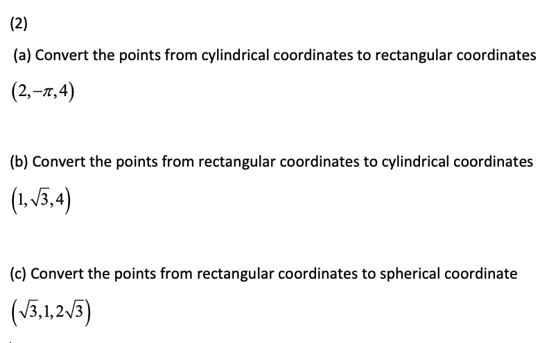 (2)
(a) Convert the points from cylindrical coordinates to rectangular coordinates
(2,–7,4)
(b) Convert the points from rectangular coordinates to cylindrical coordinates
(1. 13,4)
(c) Convert the points from rectangular coordinates to spherical coordinate
(V3,1,2/3)
