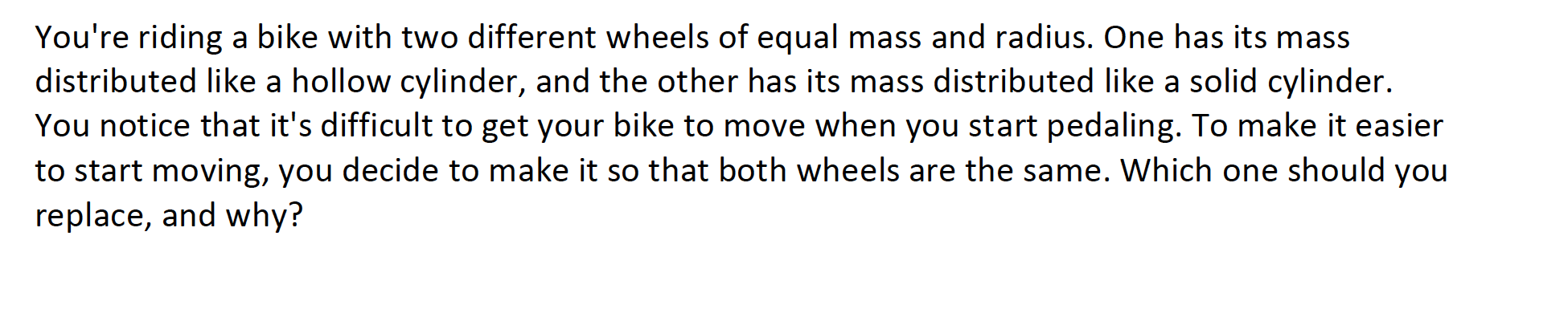 You're riding a bike with two different wheels of equal mass and radius. One has its mass
distributed like a hollow cylinder, and the other has its mass distributed like a solid cylinder.
You notice that it's difficult to get your bike to move when you start pedaling. To make it easier
to start moving, you decide to make it so that both wheels are the same. Which one should you
replace, and why?
