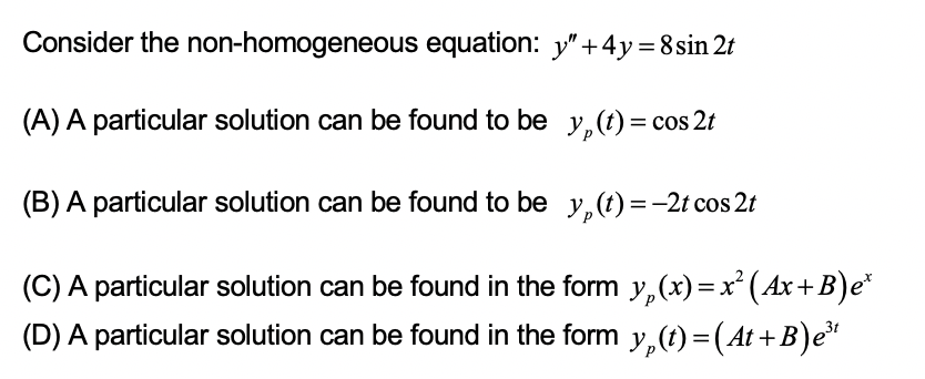 Consider the non-homogeneous equation: y"+4y=8sin 2t
(A) A particular solution can be found to be y,(t)= cos 2t
(B) A particular solution can be found to be y,(t) = -2t cos 2t
(C) A particular solution can be found in the form y,(x)=x' (Ax+B)e*
(D) A particular solution can be found in the form y,(t)=(At+B)e"
