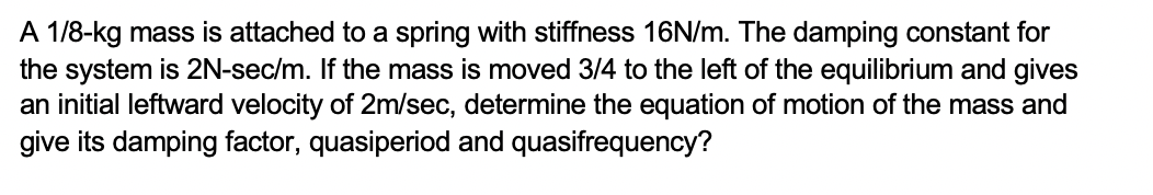 A 1/8-kg mass is attached to a spring with stiffness 16N/m. The damping constant for
the system is 2N-sec/m. If the mass is moved 3/4 to the left of the equilibrium and gives
an initial leftward velocity of 2m/sec, determine the equation of motion of the mass and
give its damping factor, quasiperiod and quasifrequency?
