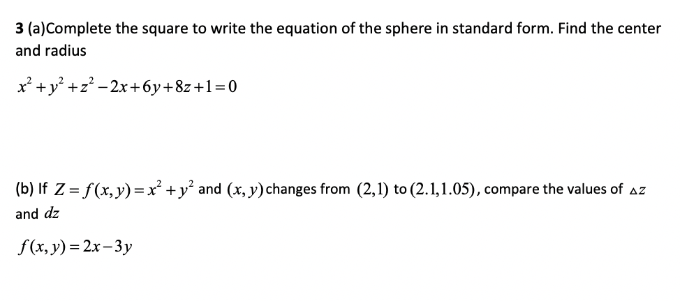 3 (a)Complete the square to write the equation of the sphere in standard form. Find the center
and radius
+y° +z? - 2x+6y+8z+1=0
(b) If Z = f(x, y)=x' +y° and (x, y)changes from (2,1) to (2.1,1.05), compare the values of aZ
and dz
f(x, y) = 2x- 3y
