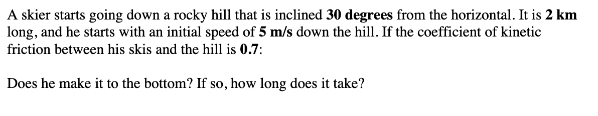 A skier starts going down a rocky hill that is inclined 30 degrees from the horizontal. It is 2 km
long, and he starts with an initial speed of 5 m/s down the hill. If the coefficient of kinetic
friction between his skis and the hill is 0.7:
Does he make it to the bottom? If so, how long does it take?
