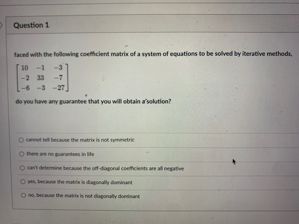 Question 1
faced with the following coefficient matrix of a system of equations to be solved by iterative methods,
10
-1
-3
-2 33
-7
-6 -3 -27
do you have any guarantee that you will obtain a solution?
cannot tell because the matrix is not symmetric
there are no guarantees in life
O can't determine because the off-diagonal coefficients are all negative
O yes, because the matrix is diagonally dominant
O no, because the matrix is not diagonally dominant

