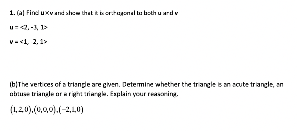 1. (a) Find uxv and show that it is orthogonal to both u and v
u = <2, -3, 1>
v = <1, -2, 1>
(b)The vertices of a triangle are given. Determine whether the triangle is an acute triangle, an
obtuse triangle or a right triangle. Explain your reasoning.
(1,2,0).(0,0,0).(-2,1,0)
