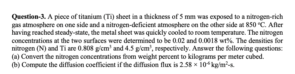 Question-3. A piece of titanium (Ti) sheet in a thickness of 5 mm was exposed to a nitrogen-rich
gas atmosphere on one side and a nitrogen-deficient atmosphere on the other side at 850 °C. After
having reached steady-state, the metal sheet was quickly cooled to room temperature. The nitrogen
concentrations at the two surfaces were determined to be 0.02 and 0.0018 wt%. The densities for
nitrogen (N) and Ti are 0.808 g/cm³ and 4.5 g/cm³, respectively. Answer the following questions:
(a) Convert the nitrogen concentrations from weight percent to kilograms per meter cubed.
(b) Compute the diffusion coefficient if the diffusion flux is 2.58 × 10-6 kg/m²-s.
