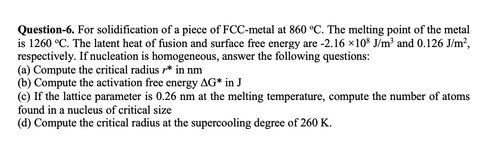 Question-6. For solidification of a piece of FCC-metal at 860 °C. The melting point of the metal
is 1260 °C. The latent heat of fusion and surface free energy are -2.16 x108 J/m³ and 0.126 J/m²,
respectively. If nucleation is homogeneous, answer the following questions:
(a) Compute the critical radius r* in nm
(b) Compute the activation free energy AG* in J
(c) If the lattice parameter is 0.26 nm at the melting temperature, compute the number of atoms
found in a nucleus of critical size
(d) Compute the critical radius at the supercooling degree of 260 K.

