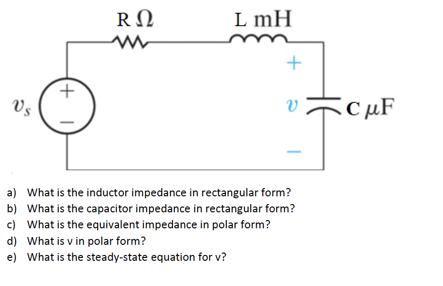 RΩ
L mH
Vs
CµF
a) What is the inductor impedance in rectangular form?
b) What is the capacitor impedance in rectangular form?
c) What is the equivalent impedance in polar form?
d) What is v in polar form?
e) What is the steady-state equation for v?
+
