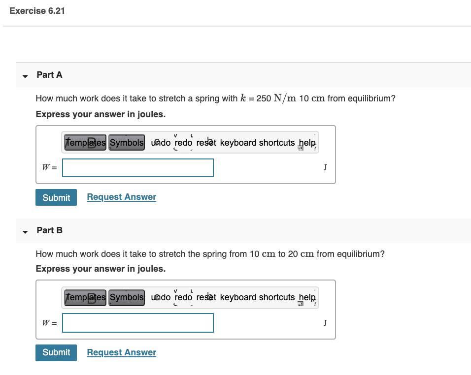 Part A
How much work does it take to stretch a spring with k = 250 N/m 10 cm from equilibrium?
Express your answer in joules.
femplates Symbols undo redo reset keyboard shortcuts help
W =
J
Submit
Request Answer
Part B
How much work does it take to stretch the spring from 10 cm to 20 cm from equilibrium?
Express your answer in joules.
Templates Symbols undo redo reset keyboard shortcuts help
W =
J
Submit
Request Answer
