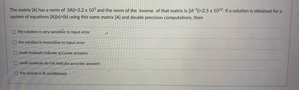 The matrix [A] has a norm of ||A||=3.2 x 10° and the norm of the inverse of that matrix is ||A-4||=2.5 x 1012 If a solution is obtained for a
system of equations [A]{x}={b} using this same matrix [A] and double precision computations, then
O the solution is very sensitive to input error
O the solution is insensitive to input error
O small residuals indicate accurate answers
O small residuals do not indicate accurate answers
O the system is ill-conditioned
