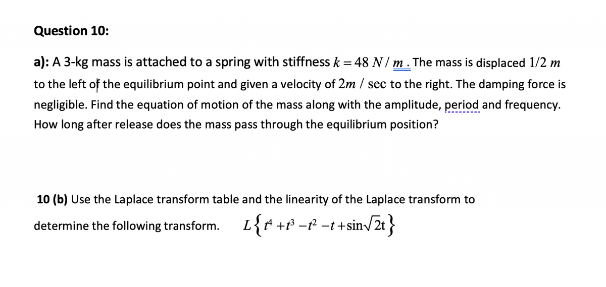 Question 10:
a): A 3-kg mass is attached to a spring with stiffness k = 48 N / m . The mass is displaced 1/2 m
%3D
to the left of the equilibrium point and given a velocity of 2m / sec to the right. The damping force is
negligible. Find the equation of motion of the mass along with the amplitude, period and frequency.
How long after release does the mass pass through the equilibrium position?
10 (b) Use the Laplace transform table and the linearity of the Laplace transform to
determine the following transform. L{ª +t³ -f? -t +sin/2t }
