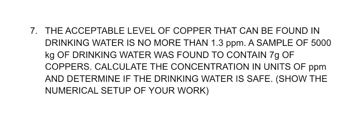 7. THE ACCEPTABLE LEVEL OF COPPER THAT CAN BE FOUND IN
DRINKING WATER IS NO MORE THAN 1.3 ppm. A SAMPLE OF 5000
kg OF DRINKING WATER WNAS FOUND TO CONTAIN 7g OF
COPPERS. CALCULATE THE CONCENTRATION IN UNITS OF ppm
AND DETERMINE IF THE DRINKING WATER IS SAFE. (SHOW THE
NUMERICAL SETUP OF YOUR WORK)
