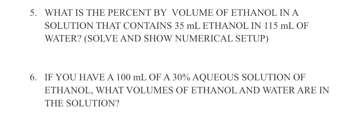 5. WHAT IS THE PERCENT BY VOLUME OF ETHANOL IN A
SOLUTION THAT CONTAINS 35 mL ETHANOL IN 115 mL OF
WATER? (SOLVE AND SHOW NUMERICAL SETUP)
6. IF YOU HAVE A 100 mL OF A 30% AQUEOUS SOLUTION OF
ETHANOL, WHAT VOLUMES OF ETHANOL AND WATER ARE IN
THE SOLUTION?
