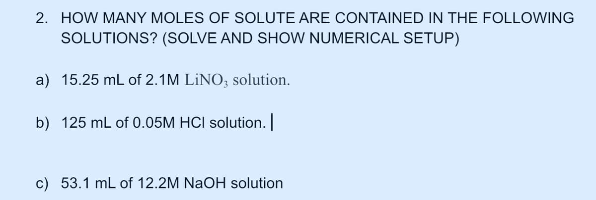 2. HOW MANY MOLES OF SOLUTE ARE CONTAINED IN THE FOLLOWING
SOLUTIONS? (SOLVE AND SHOW NUMERICAL SETUP)
a) 15.25 mL of 2.1M LİNO; solution.
b) 125 mL of 0.05M HCI solution.
c) 53.1 mL of 12.2M NaOH solution
