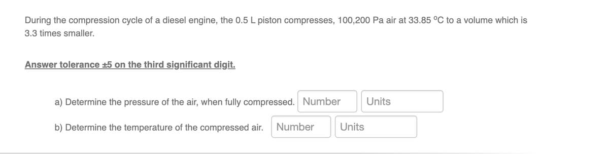 During the compression cycle of a diesel engine, the 0.5 L piston compresses, 100,200 Pa air at 33.85 °C to a volume which is
3.3 times smaller.
Answer tolerance +5 on the third significant digit.
a) Determine the pressure of the air, when fully compressed. Number Units
b) Determine the temperature of the compressed air. Number
Units