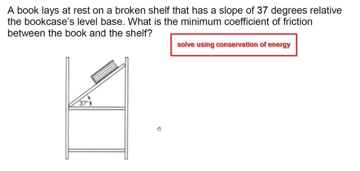 A book lays at rest on a broken shelf that has a slope of 37 degrees relative
the bookcase's level base. What is the minimum coefficient of friction
between the book and the shelf?
solve using conservation of energy