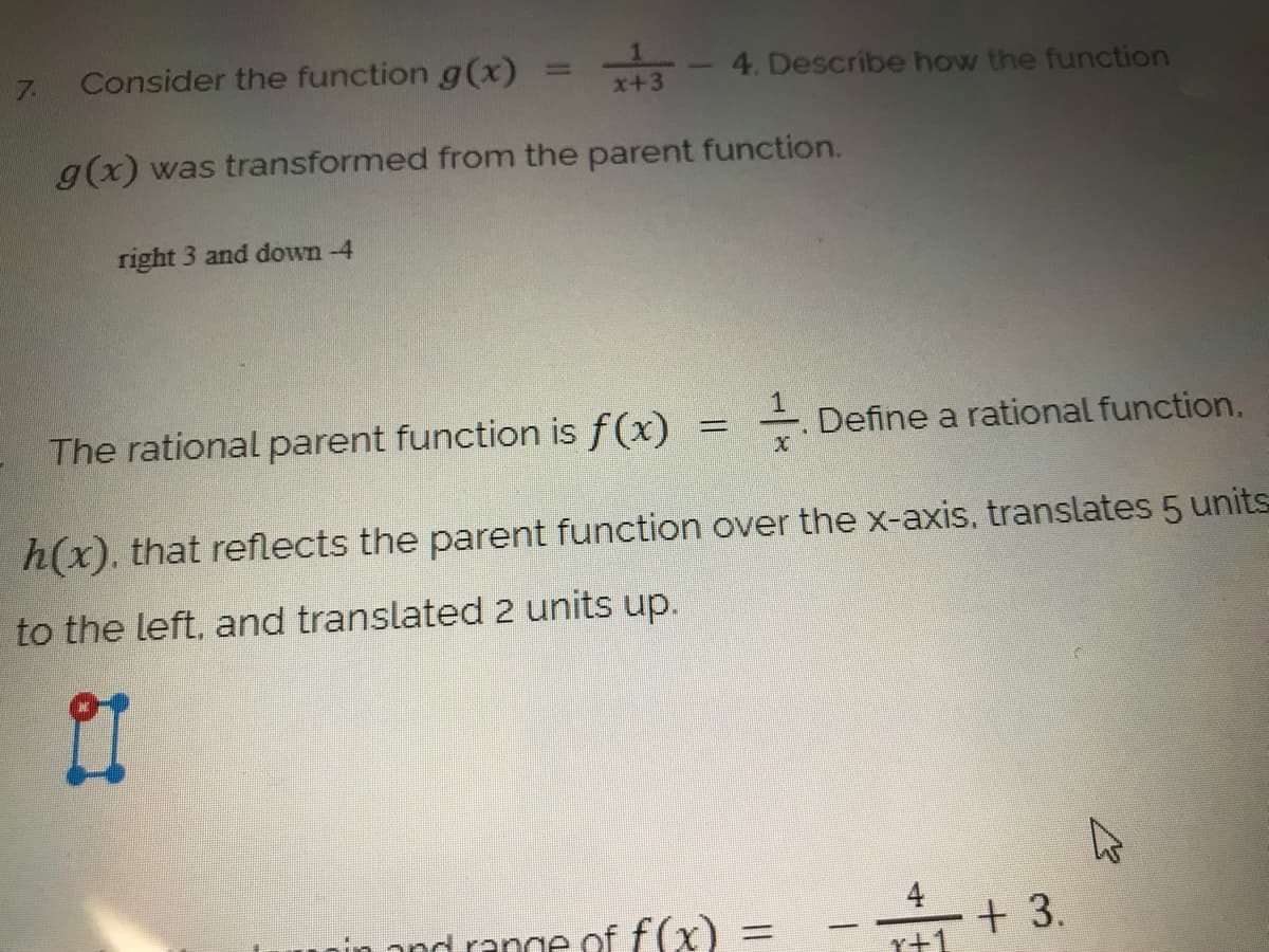 7.
Consider the function g(x)
4. Describe how the function
x+3
g(x) was transformed from the parent function.
right 3 and down -4
The rational parent function is f(x)
Define a rational function.
h(x). that reflects the parent function over the x-axis. translates 5 units
to the left, and translated 2 units up.
4
and range of f(x)
+ 3.
%3D
r+1
