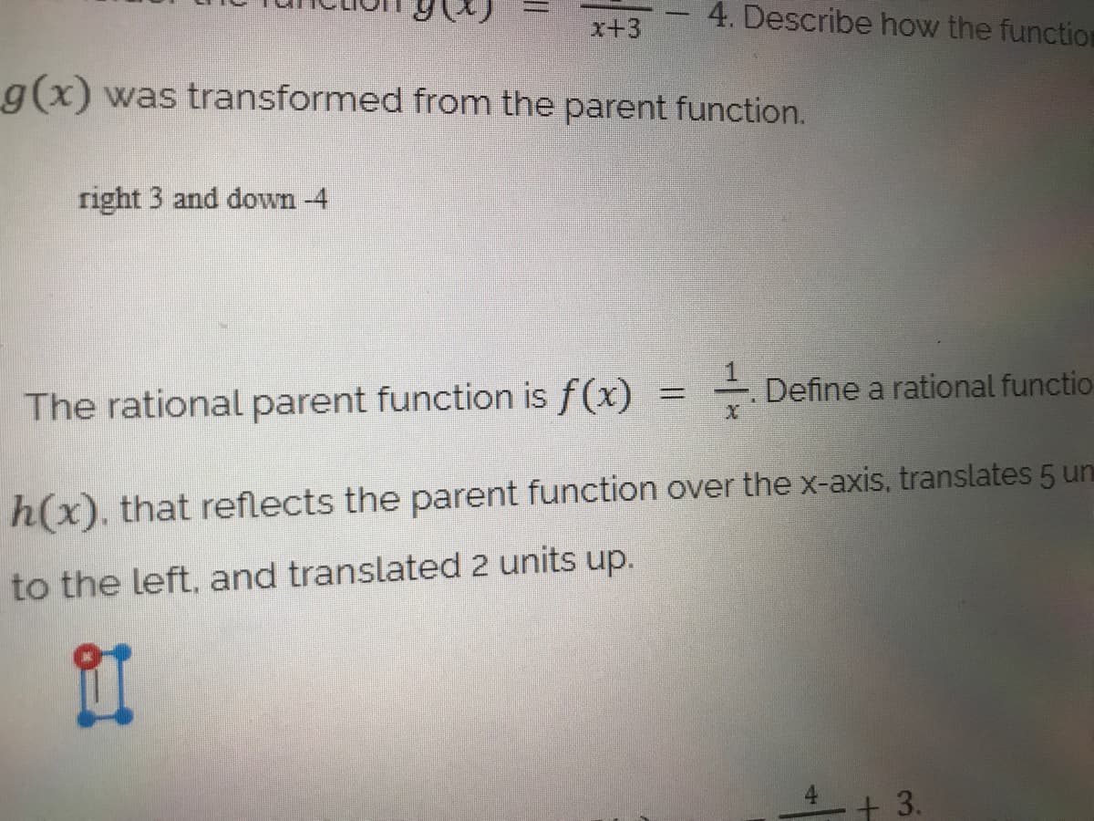 4. Describe how the function
x+3
g(x) was transformed from the parent function.
right 3 and down -4
The rational parent function is f(x)
- Define a rational functio
h(x), that reflects the parent function over the x-axis, translates 5 un
to the left, and translated 2 units up.
11
+ 3.
4.
||
