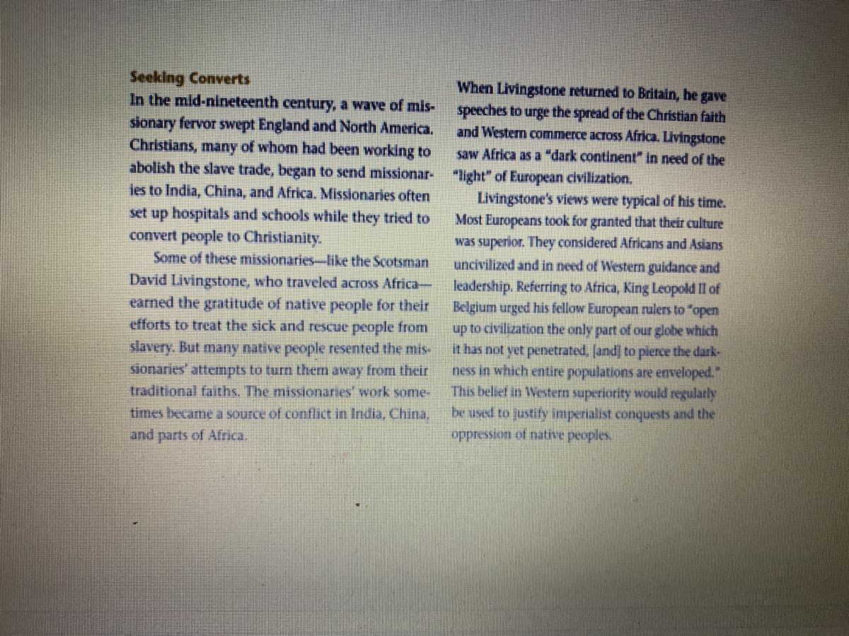 Seeking Converts
In the mid-nineteenth century, a wave of mis-
When Livingstone returned to Britain, he gave
speeches to urge the spread of the Christian faith
and Western commerce across Africa. Livingstone
sionary fervor swept England and North America.
Christians, many of whom had been working to
abolish the slave trade, began to send missionar- "light" of European civilization.
ies to India, China, and Africa. Missionaries often
saw Africa as a "dark continent" in need of the
Livingstone's views were typical of his time.
Most Europeans took for granted that their culture
was superior. They considered Africas and Asians
uncivilized and in need of Western guidance and
leadership. Referring to Africa, King Leopold Il of
Belgium urged his fellow European rulers to "open
up to civilization the only part of our globe which
it has not yet penetrated, fand] to plerce the dark-
ness in which entire populations are enveloped."
This belief in Western superiority would regularly
be used to justify imperialist conquests and the
set up hospitals and schools while they tried to
convert people to Christianity.
Some of these missionaries-like the Scotsman
David Livingstone, who traveled across Africa-
earned the gratutude of native people for their
efforts to treat the sick and rescue people from
slavery. But many native people resented the mis-
slonaries' attempts to turn them away from their
traditional faiths. The misionaries' work some-
times became a source of conflict in India, China,
and parts of Africa.
