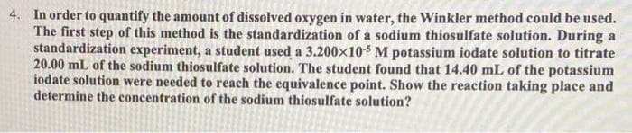 4. In order to quantify the amount of dissolved oxygen in water, the Winkler method could be used.
The first step of this method is the standardization of a sodium thiosulfate solution. During a
standardization experiment, a student used a 3.200x105 M potassium iodate solution to titrate
20.00 mL of the sodium thiosulfate solution. The student found that 14.40 mL of the potassium
iodate solution were needed to reach the equivalence point. Show the reaction taking place and
determine the concentration of the sodium thiosulfate solution?
