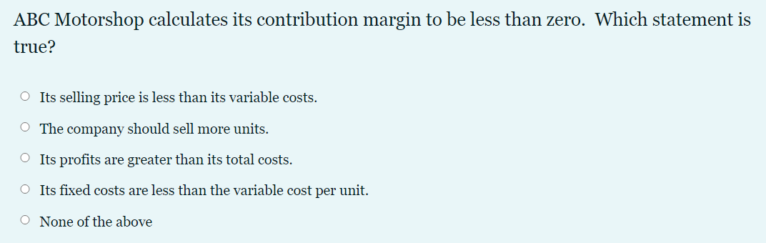 ABC Motorshop calculates its contribution margin to be less than zero. Which statement is
true?
O Its selling price is less than its variable costs.
O The company should sell more units.
O Its profits are greater than its total costs.
O Its fixed costs are less than the variable cost per unit.
O None of the above
