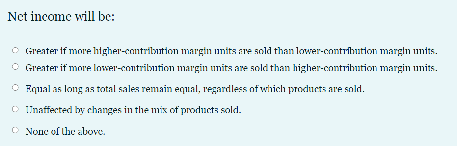 Net income will be:
O Greater if more higher-contribution margin units are sold than lower-contribution margin units.
O Greater if more lower-contribution margin units are sold than higher-contribution margin units.
O Equal as long as total sales remain equal, regardless of which products are sold.
O Unaffected by changes in the mix of products sold.
None of the above.
