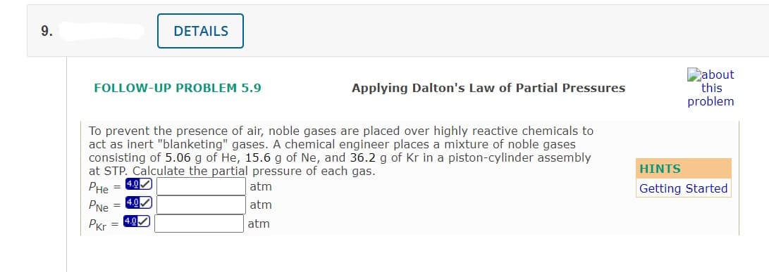 9.
DETAILS
Dabout
this
problem
FOLLOW-UP PROBLEM 5.9
Applying Dalton's Law of Partial Pressures
To prevent the presence of air, noble gases are placed over highly reactive chemicals to
act as inert "blanketing" gases. A chemical engineer places a mixture of noble gases
consisting of 5.06 g of He, 15.6 g of Ne, and 36.2 g of Kr in a piston-cylinder assembly
at STP. Calculate the partial pressure of each gas.
4.0M
HINTS
PHe =
atm
Getting Started
PNe = 4.00
PKr = 40
atm
atm
