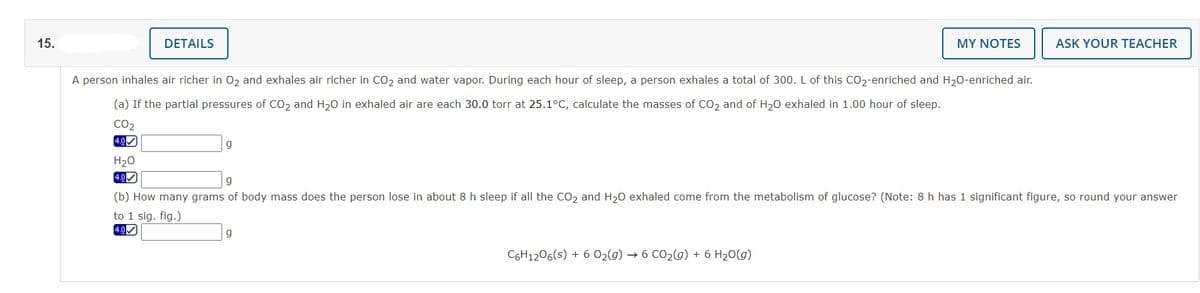 15.
DETAILS
MY NOTES
ASK YOUR TEACHER
A person inhales air richer in 02 and exhales air richer in CO2 and water vapor. During each hour of sleep, a person exhales a total of 300. L of this CO2-enriched and H20-enriched air.
(a) If the partial pressures of CO2 and H20 in exhaled air are each 30.0 torr at 25.1°C, calculate the masses of CO2 and of H20 exhaled in 1.00 hour of sleep.
CO2
4.0)
H20
4.0
(b) How many grams of body mass does the person lose in about 8 h sleep if all the Co, and H20 exhaled come from the metabolism of glucose? (Note: 8 h has 1 significant figure, so round your answer
to 1 sig. fig.)
4.0
C6H1206(s) + 6 02(g) → 6 CO2(g) + 6 H20(g)
