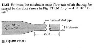 11.61 Estimate the maximum mass flow rate of air that can be
passed by the duct shown in Fig. P11.61 for u = 4 x 10- Ib-
s/ft?.
Insulated steel pipe
Ps- 100 psia
To= 140°F
2 in diameter
- 20 in
Figure PI1.61
