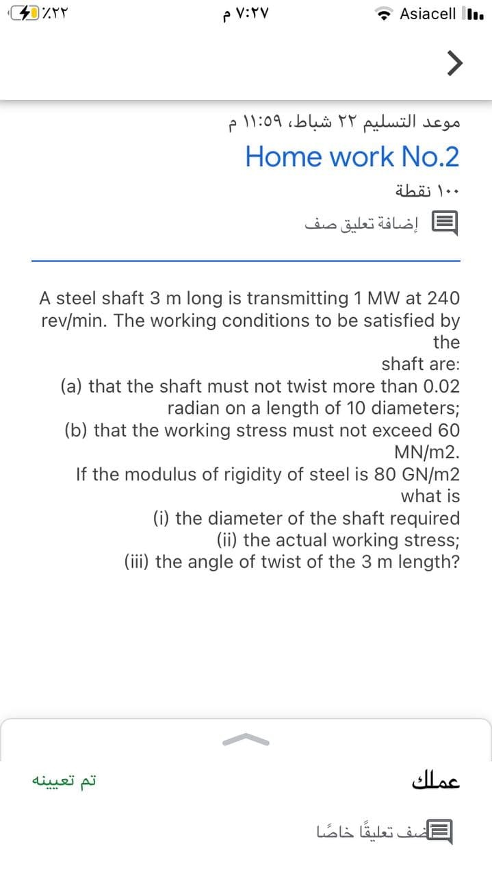P V:YV
- Asiacell II.
<>
موعد التسليم ۲ ۲ شباط، ۱:۵۹ ۱
Home work No.2
äböi l..
= إضافة تعليق صف
A steel shaft 3 m long is transmitting 1 MW at 240
rev/min. The working conditions to be satisfied by
the
shaft are:
(a) that the shaft must not twist more than 0.02
radian on a length of 10 diameters;
(b) that the working stress must not exceed 60
MN/m2.
If the modulus of rigidity of steel is 80 GN/m2
what is
(i) the diameter of the shaft required
(ii) the actual working stress;
(iii) the angle of twist of the 3 m length?
تم تعی ینه
عملك
....
=اصف تعليقا خاصا
