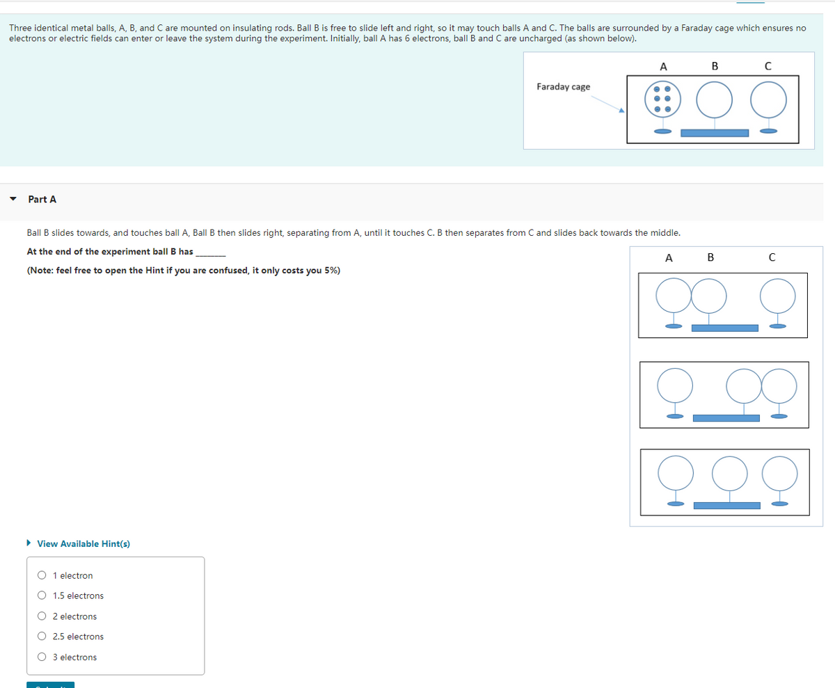 Three identical metal balls, A, B, and C are mounted on insulating rods. Ball B is free to slide left and right, so it may touch balls A and C. The balls are surrounded by a Faraday cage which ensures no
electrons or electric fields can enter or leave the system during the experiment. Initially, ball A has 6 electrons, ball B and C are uncharged (as shown below).
Part A
► View Available Hint(s)
Ball B slides towards, and touches ball A, Ball B then slides right, separating from A, until it touches C. B then separates from C and slides back towards the middle.
At the end of the experiment ball B has
A
(Note: feel free to open the Hint if you are confused, it only costs you 5%)
O 1 electron
O 1.5 electrons
O2 electrons
O 2.5 electrons
OO
Faraday cage
O 3 electrons
A
B
B
C
C
F