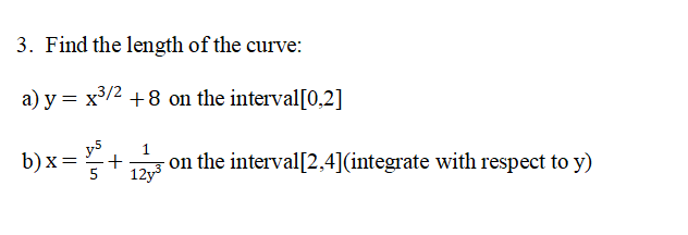3. Find the length of the curve:
a) y = x³/2 +8 on the interval[0,2]
b)x= = V². +
1
12y-3
on the interval[2,4](integrate with respect to y)