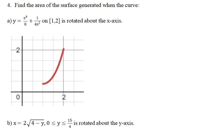 4. Find the area of the surface generated when the curve:
a)y=
2-
0
1
+ on [1,2] is rotated about the x-axis.
4x²
8
2₁
15
b)x= 2√√4 - y,0 ≤ y ≤is rotated about the y-axis.
4