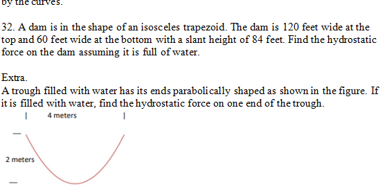ne curves.
32. A dam is in the shape of an isosceles trapezoid. The dam is 120 feet wide at the
top and 60 feet wide at the bottom with a slant height of 84 feet. Find the hydrostatic
force on the dam assuming it is full of water.
Extra.
A trough filled with water has its ends parabolically shaped as shown in the figure. If
it is filled with water, find the hydrostatic force on one end of the trough.
| 4 meters
1
2 meters