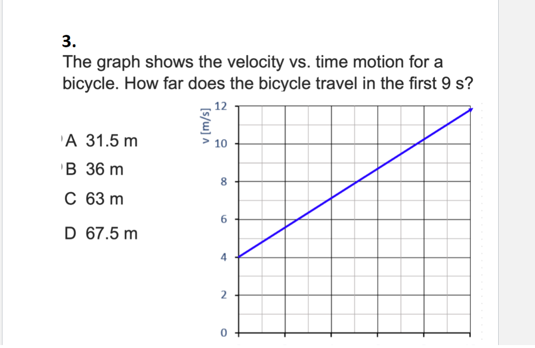 3.
The graph shows the velocity vs. time motion for a
bicycle. How far does the bicycle travel in the first 9 s?
12
А 31.5 m
10
в 36 m
8
с 63 m
6.
D 67.5 m
4
2
[s/w] ^
