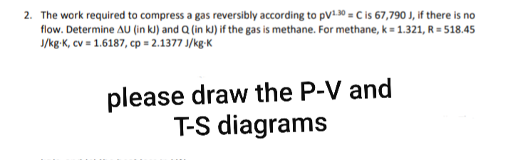 2. The work required to compress a gas reversibly according to pV130 = C is 67,790 J, if there is no
flow. Determine AU (in kJ) and Q (in kJ) if the gas is methane. For methane, k = 1.321, R = 518.45
J/kg-K, cv = 1.6187, cp = 2.1377 J/kg-K
please draw the P-V and
T-S diagrams
